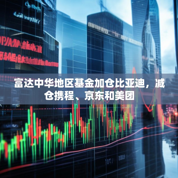 富达中华地区基金加仓比亚迪，减仓携程、京东和美团