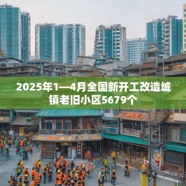 2025年1—4月全国新开工改造城镇老旧小区5679个
