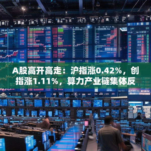 A股高开高走：沪指涨0.42%，创指涨1.11%，算力产业链集体反弹