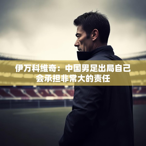 伊万科维奇：中国男足出局自己会承担非常大的责任