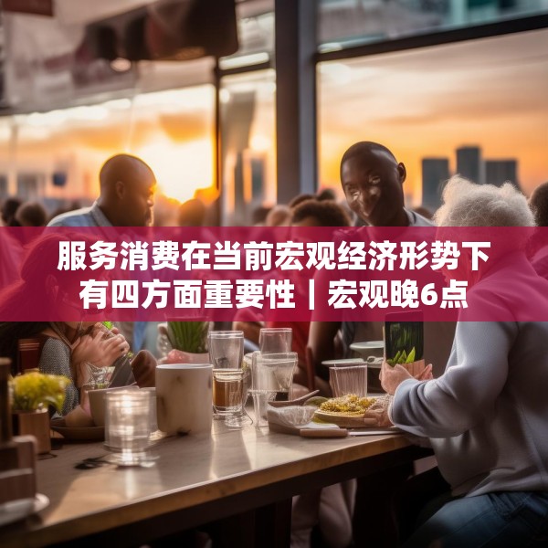 服务消费在当前宏观经济形势下有四方面重要性｜宏观晚6点