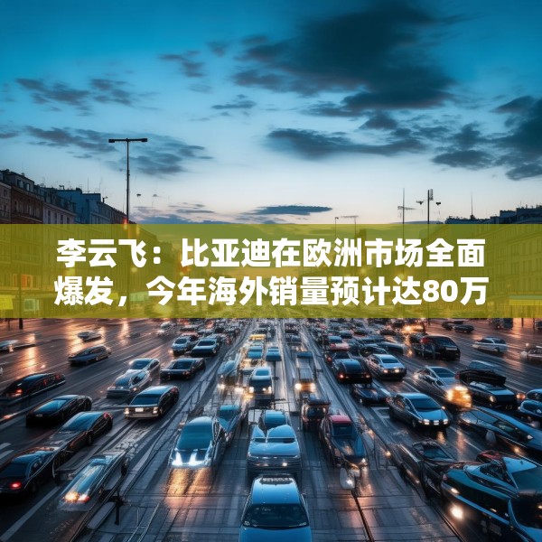 李云飞：比亚迪在欧洲市场全面爆发，今年海外销量预计达80万辆