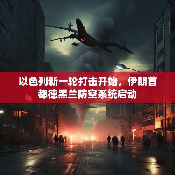 以色列新一轮打击开始，伊朗首都德黑兰防空系统启动