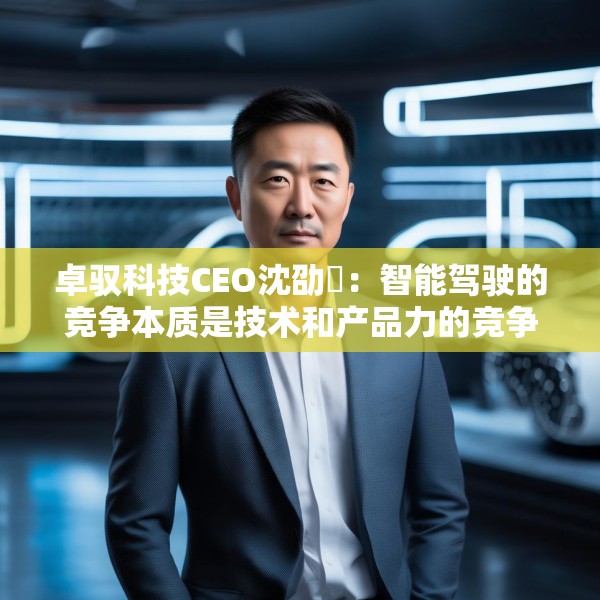 卓驭科技CEO沈劭劼：智能驾驶的竞争本质是技术和产品力的竞争