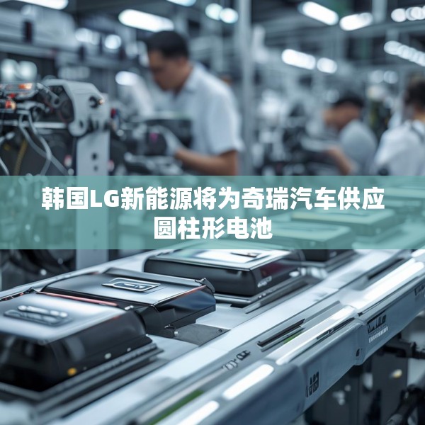 韩国LG新能源将为奇瑞汽车供应圆柱形电池