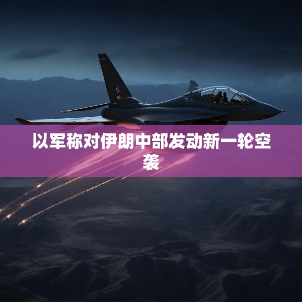 以军称对伊朗中部发动新一轮空袭