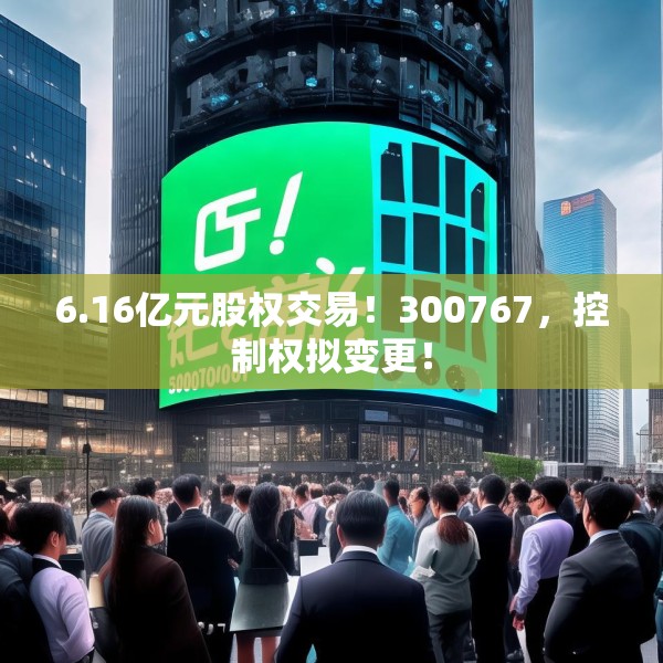 6.16亿元股权交易！300767，控制权拟变更！