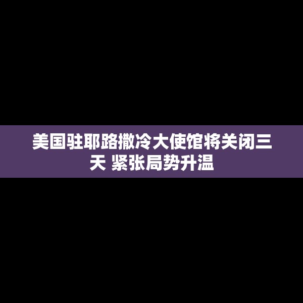 美国驻耶路撒冷大使馆将关闭三天 紧张局势升温
