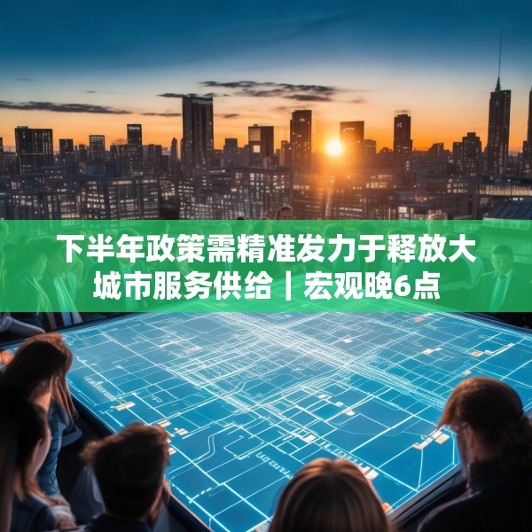 下半年政策需精准发力于释放大城市服务供给｜宏观晚6点