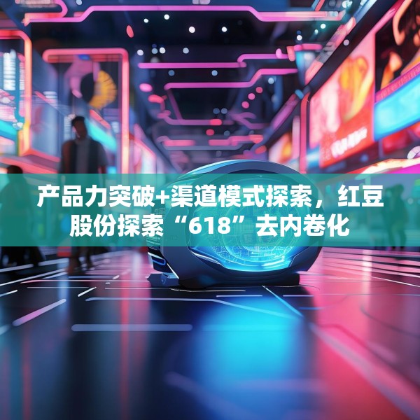 产品力突破+渠道模式探索，红豆股份探索“618”去内卷化