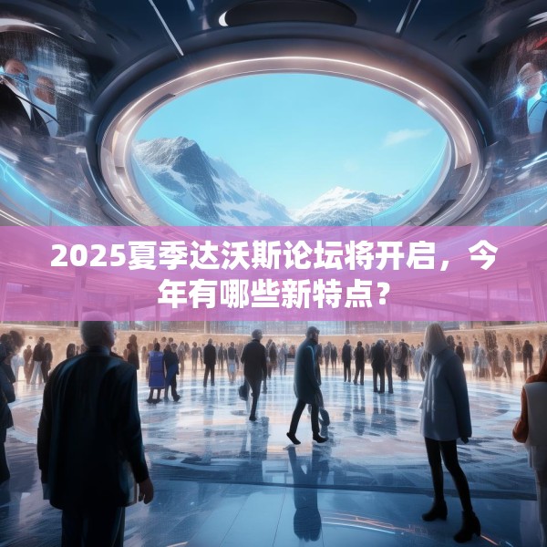 2025夏季达沃斯论坛将开启，今年有哪些新特点？