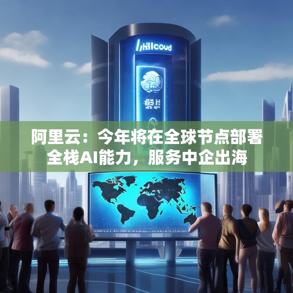 阿里云：今年将在全球节点部署全栈AI能力，服务中企出海