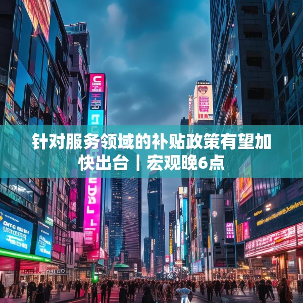 针对服务领域的补贴政策有望加快出台｜宏观晚6点