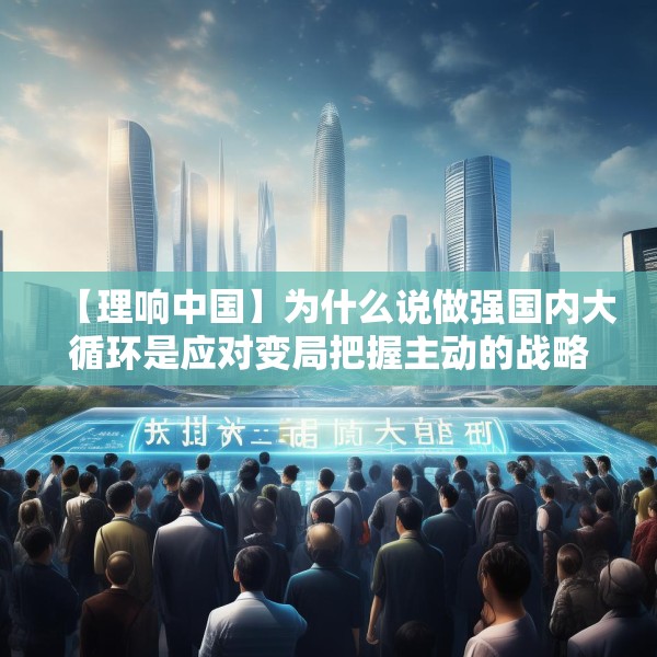 【理响中国】为什么说做强国内大循环是应对变局把握主动的战略之举