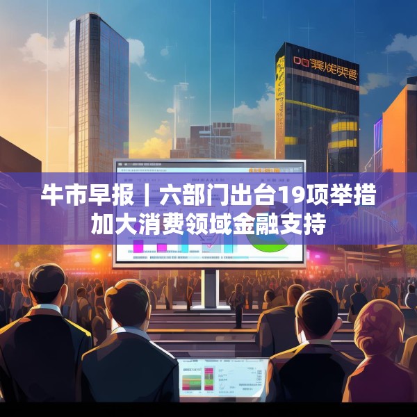 牛市早报｜六部门出台19项举措加大消费领域金融支持