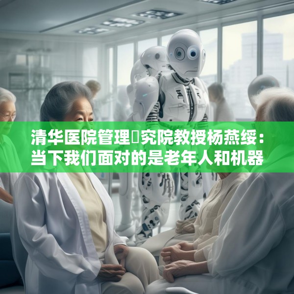 清华医院管理硏究院教授杨燕绥：当下我们面对的是老年人和机器人，把这两者处理好，我们就可以面对未来