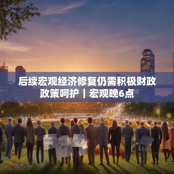 后续宏观经济修复仍需积极财政政策呵护｜宏观晚6点