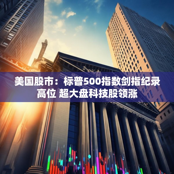 美国股市：标普500指数剑指纪录高位 超大盘科技股领涨