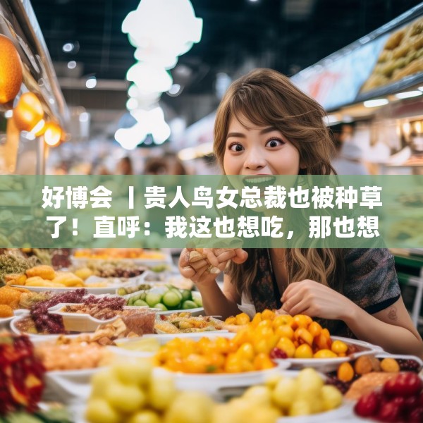 好博会 丨贵人鸟女总裁也被种草了！直呼：我这也想吃，那也想尝