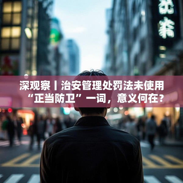 深观察丨治安管理处罚法未使用“正当防卫”一词，意义何在？