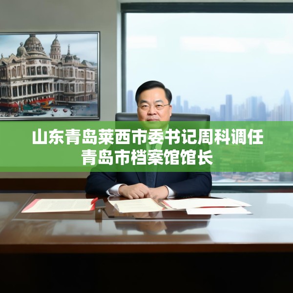山东青岛莱西市委书记周科调任青岛市档案馆馆长