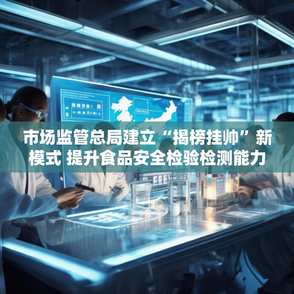 市场监管总局建立“揭榜挂帅”新模式 提升食品安全检验检测能力