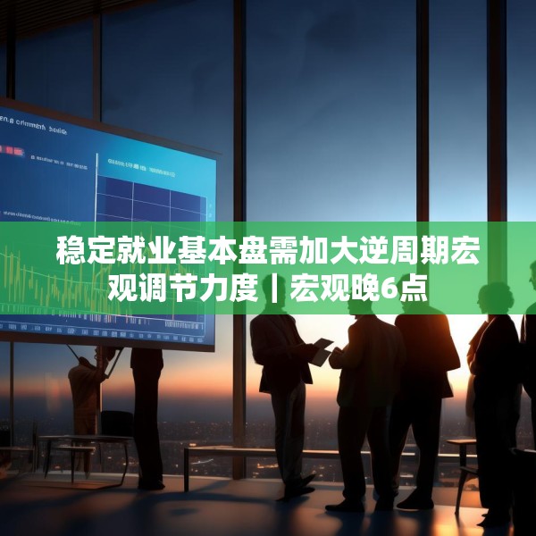 稳定就业基本盘需加大逆周期宏观调节力度｜宏观晚6点