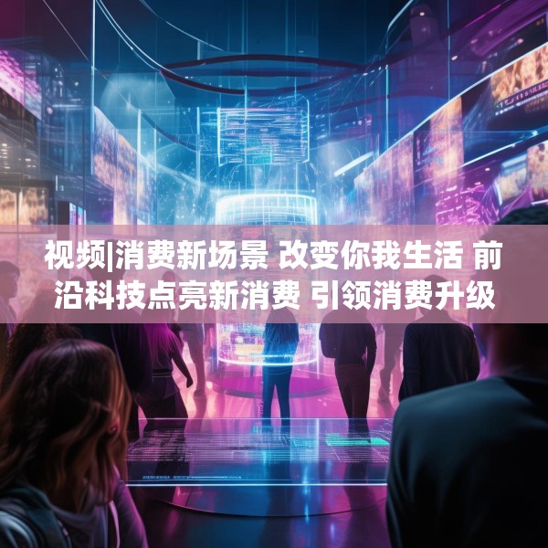 视频|消费新场景 改变你我生活 前沿科技点亮新消费 引领消费升级新趋势