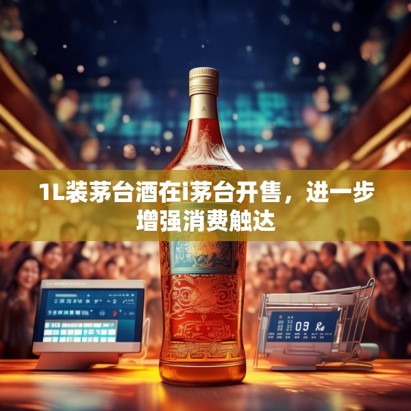 1L装茅台酒在i茅台开售，进一步增强消费触达