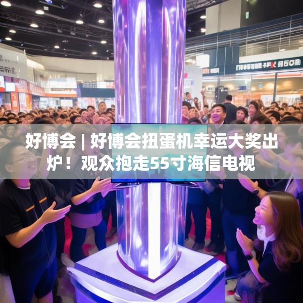 好博会 | 好博会扭蛋机幸运大奖出炉！观众抱走55寸海信电视