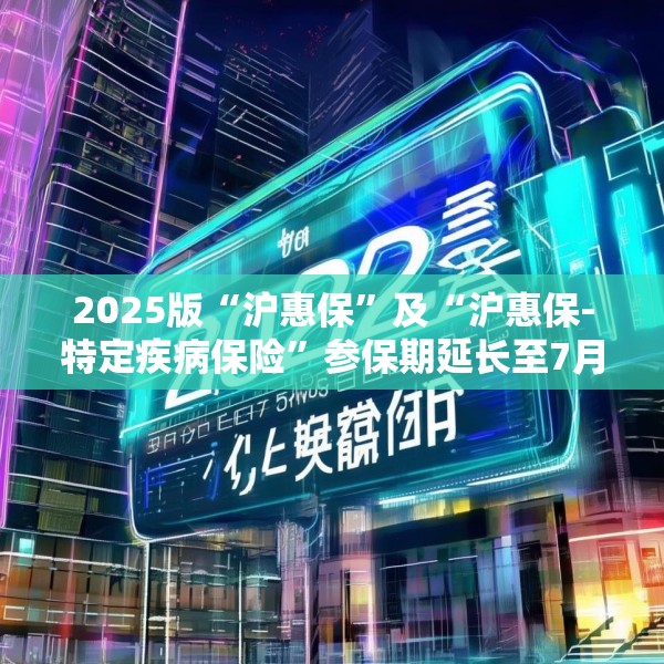 2025版“沪惠保”及“沪惠保-特定疾病保险”参保期延长至7月31日