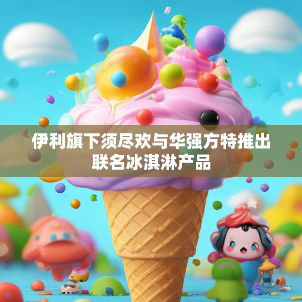 伊利旗下须尽欢与华强方特推出联名冰淇淋产品
