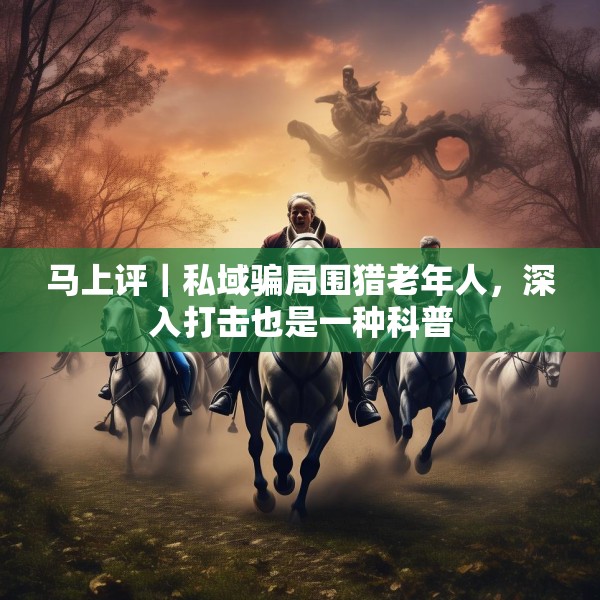 马上评｜私域骗局围猎老年人，深入打击也是一种科普