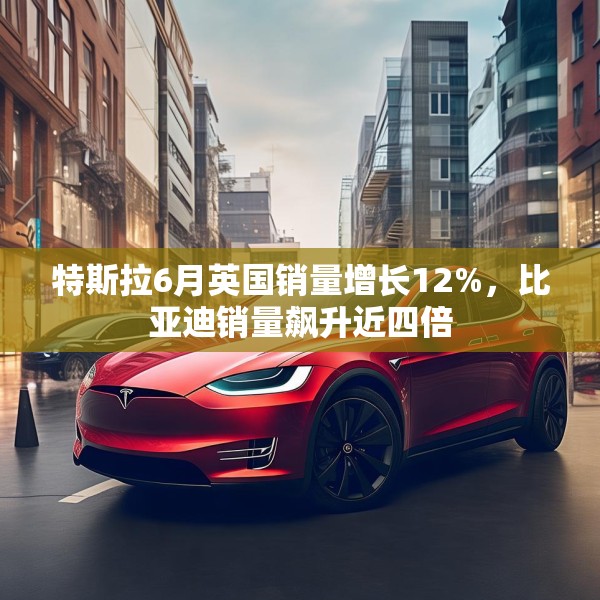 特斯拉6月英国销量增长12%，比亚迪销量飙升近四倍