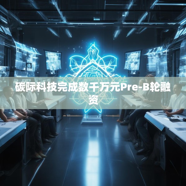 碳际科技完成数千万元Pre-B轮融资