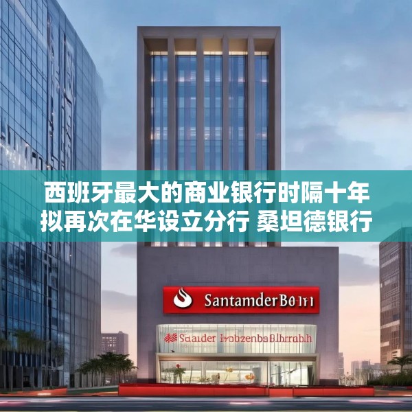 西班牙最大的商业银行时隔十年拟再次在华设立分行 桑坦德银行深圳分行获批筹建