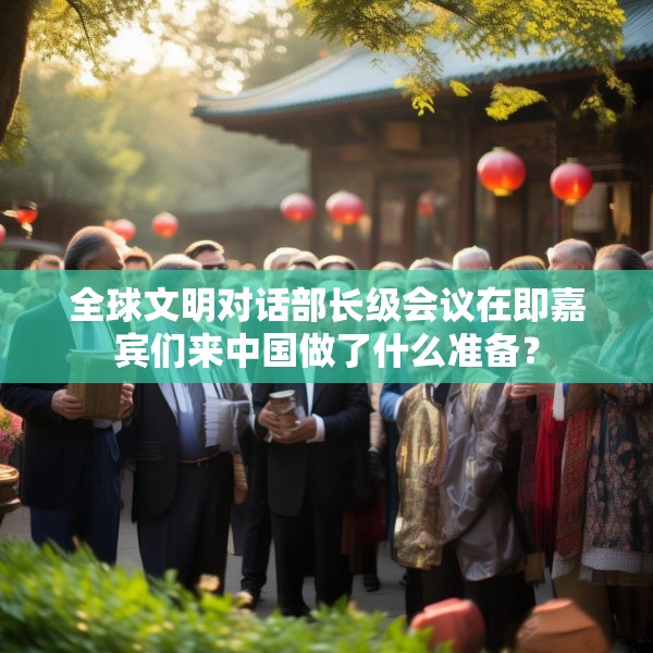 全球文明对话部长级会议在即嘉宾们来中国做了什么准备？