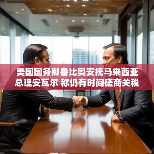 美国国务卿鲁比奥安抚马来西亚总理安瓦尔 称仍有时间磋商关税