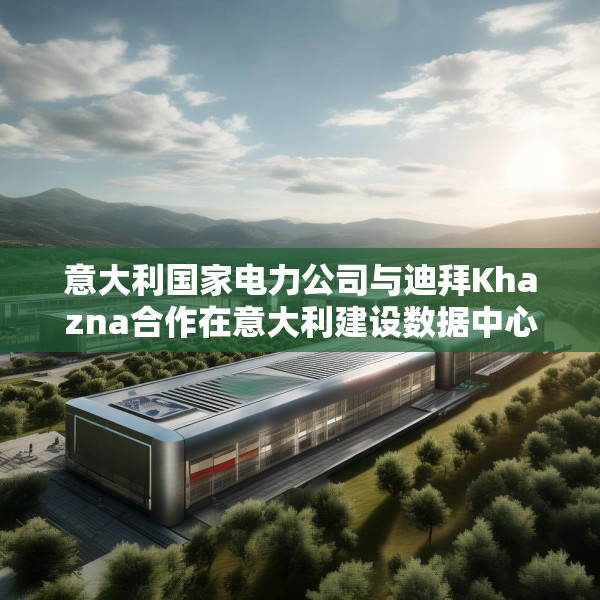 意大利国家电力公司与迪拜Khazna合作在意大利建设数据中心园区