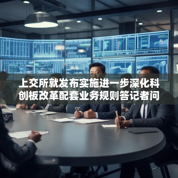 上交所就发布实施进一步深化科创板改革配套业务规则答记者问