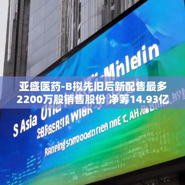 亚盛医药-B拟先旧后新配售最多2200万股销售股份 净筹14.93亿港元