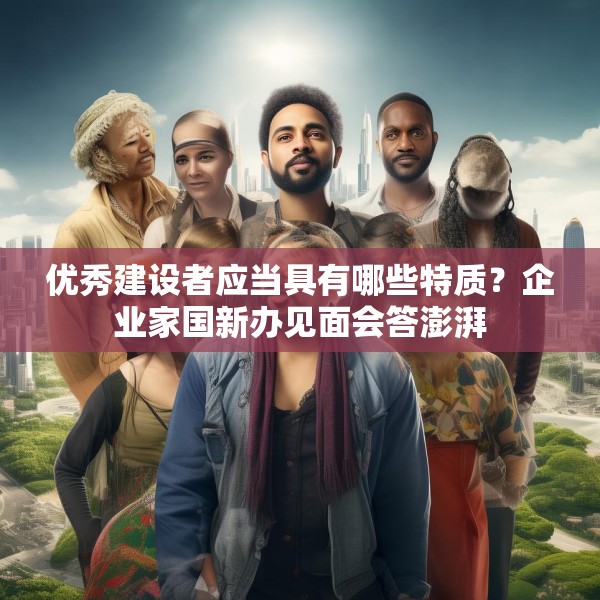 优秀建设者应当具有哪些特质？企业家国新办见面会答澎湃