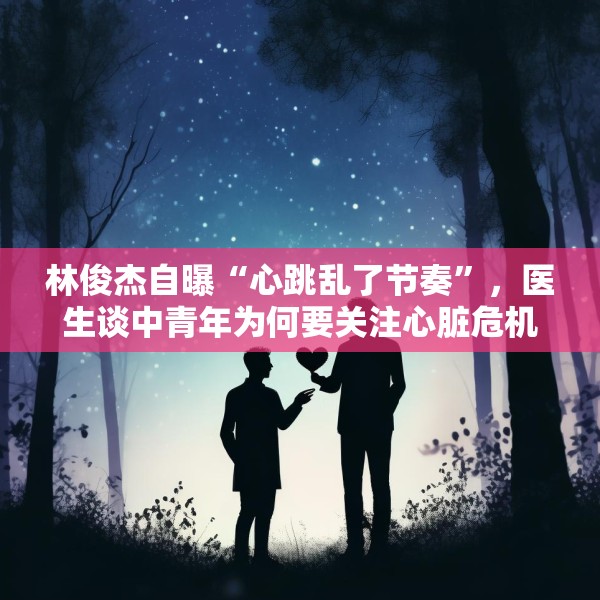 林俊杰自曝“心跳乱了节奏”，医生谈中青年为何要关注心脏危机