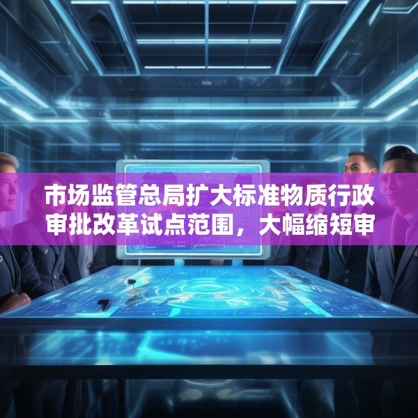 市场监管总局扩大标准物质行政审批改革试点范围，大幅缩短审批时限