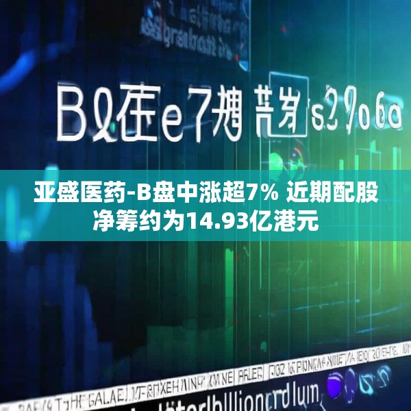 亚盛医药-B盘中涨超7% 近期配股净筹约为14.93亿港元