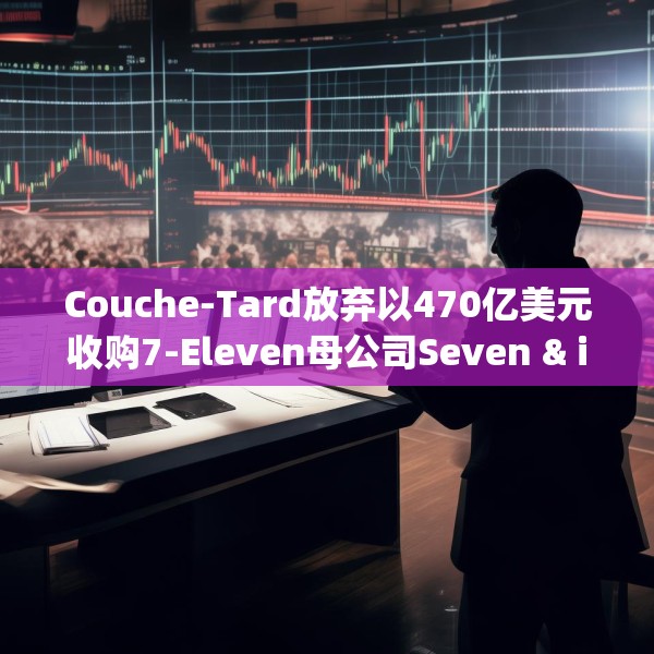 Couche-Tard放弃以470亿美元收购7-Eleven母公司Seven & i Holdings 后者股价大跌