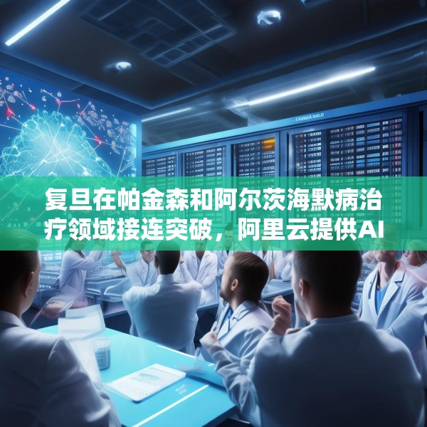 复旦在帕金森和阿尔茨海默病治疗领域接连突破，阿里云提供AI算力支持