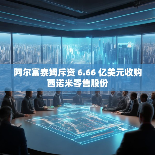 阿尔富泰姆斥资 6.66 亿美元收购西诺米零售股份