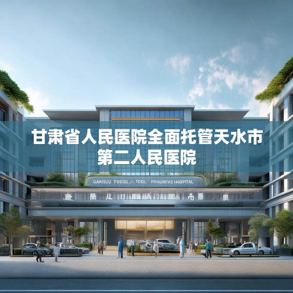 甘肃省人民医院全面托管天水市第二人民医院