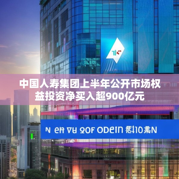 中国人寿集团上半年公开市场权益投资净买入超900亿元